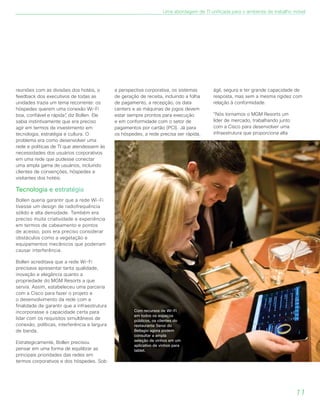 11
reuniões com as divisões dos hotéis, o
feedback dos executivos de todas as
unidades trazia um tema recorrente: os
hóspedes querem uma conexão Wi-Fi
boa, confiável e rápida”, diz Bollen. Ele
sabia instintivamente que era preciso
agir em termos de investimento em
tecnologia, estratégia e cultura. O
problema era como desenvolver uma
rede e políticas de TI que atendessem às
necessidades dos usuários corporativos
em uma rede que pudesse conectar
uma ampla gama de usuários, incluindo
clientes de convenções, hóspedes e
visitantes dos hotéis.
Tecnologia e estratégia
Bollen queria garantir que a rede Wi-Fi
tivesse um design de radiofrequência
sólido e alta densidade. Também era
preciso muita criatividade e experiência
em termos de cabeamento e pontos
de acesso, pois era preciso considerar
obstáculos como a vegetação e
equipamentos mecânicos que poderiam
causar interferência.
Bollen acreditava que a rede Wi-Fi
precisava apresentar tanta qualidade,
inovação e elegância quanto a
propriedade do MGM Resorts a que
servia. Assim, estabeleceu uma parceria
com a Cisco para fazer o projeto e
o desenvolvimento da rede com a
finalidade de garantir que a infraestrutura
incorporasse a capacidade certa para
lidar com os requisitos simultâneos de
conexão, políticas, interferência e largura
de banda.
Estrategicamente, Bollen precisou
pensar em uma forma de equilibrar as
principais prioridades das redes em
termos corporativos e dos hóspedes. Sob
a perspectiva corporativa, os sistemas
de geração de receita, incluindo a folha
de pagamento, a recepção, os data
centers e as máquinas de jogos devem
estar sempre prontos para execução
e em conformidade com o setor de
pagamentos por cartão (PCI). Já para
os hóspedes, a rede precisa ser rápida,
ágil, segura e ter grande capacidade de
resposta, mas sem a mesma rigidez com
relação à conformidade.
“Nós tornamos o MGM Resorts um
líder de mercado, trabalhando junto
com a Cisco para desenvolver uma
infraestrutura que proporciona alta
Com recursos de Wi-Fi
em todos os espaços
públicos, os clientes do
restaurante Sensi do
Bellagio agora podem
consultar a ampla
seleção de vinhos em um
aplicativo de vinhos para
tablet.
Uma abordagem de TI unificada para o ambiente de trabalho móvel
 