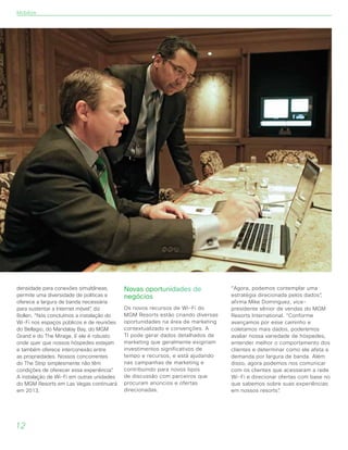 densidade para conexões simultâneas,
permite uma diversidade de políticas e
oferece a largura de banda necessária
para sustentar a Internet móvel”, diz
Bollen. “Nós concluímos a instalação do
Wi-Fi nos espaços públicos e de reuniões
do Bellagio, do Mandalay Bay, do MGM
Grand e do The Mirage. E ele é robusto
onde quer que nossos hóspedes estejam
e também oferece interconexão entre
as propriedades. Nossos concorrentes
do The Strip simplesmente não têm
condições de oferecer essa experiência”.
A instalação de Wi-Fi em outras unidades
do MGM Resorts em Las Vegas continuará
em 2013.
Novas oportunidades de
negócios
Os novos recursos de Wi-Fi do
MGM Resorts estão criando diversas
oportunidades na área de marketing
contextualizado e convenções. A
TI pode gerar dados detalhados de
marketing que geralmente exigiriam
investimentos significativos de
tempo e recursos, e está ajudando
nas campanhas de marketing e
contribuindo para novos tipos
de discussão com parceiros que
procuram anúncios e ofertas
direcionadas.
“Agora, podemos contemplar uma
estratégia direcionada pelos dados”,
afirma Mike Dominguez, vice-
presidente sênior de vendas do MGM
Resorts International. “Conforme
avançamos por esse caminho e
coletamos mais dados, poderemos
avaliar nossa variedade de hóspedes,
entender melhor o comportamento dos
clientes e determinar como ele afeta a
demanda por largura de banda. Além
disso, agora podemos nos comunicar
com os clientes que acessaram a rede
Wi-Fi e direcionar ofertas com base no
que sabemos sobre suas experiências
em nossos resorts”.
12
Mobilize
 
