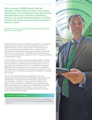 Experiências móveis conectadas
Forneça serviços móveis diferenciados e personalizados com uma abordagem em
três fases: detecção, conexão e interação. Acesse http://mobilize.cisco.com/BR para
saber mais.
“Nós tornamos o MGM Resorts líder de
mercado, trabalhando junto com a Cisco para
desenvolver uma infraestrutura que proporciona
alta densidade para conexões simultâneas,
permite uma diversidade de políticas e oferece
a largura de banda necessária para sustentar a
Internet móvel.”
John Bollen (na foto), vice-presidente de estratégias tecnológicas do
MGM Resorts International
Dominguez também vê grande potencial no segmento de convenções.
A falta de largura de banda é um grande problema nessa área. A
maioria dos hotéis não tem capital ou não se compromete a fazer
novos investimentos para se preparar para um mundo onde os
participantes de convenções carregam vários dispositivos diferentes.
Com os novos recursos de Wi-Fi do MGM Resorts, Dominguez tem
certeza de que poderá elevar o padrão em termos de largura de banda
e qualidade das reuniões.
Para Dominguez, incorporar uma mudança de abordagem que deixa
de servir apenas aos mecanismos das reuniões e passa a oferecer
toda uma arquitetura voltada para elas irá revolucionar o setor. E a
tecnologia está permitindo isso. Com os investimentos feitos pelo
MGM Resorts em tecnologia sem fio e infraestrutura, Dominguez e
sua equipe agora encamparam novas funções, pois passaram a atuar
como parceiros e consultores de confiança em arquitetura e interação
para reuniões.
“Em um mundo onde reinam diversos dispositivos, o futuro da
arquitetura para reuniões está no conteúdo gerado pelos participantes”,
diz Dominguez. “A evolução natural é a interação, a comunicação
e a interatividade, não mais um monólogo e sim um diálogo com o
público. A largura de banda e a potência são a base dessa evolução.
Estar na vanguarda do Wi-Fi significa que o MGM Resorts International
pode oferecer experiências diferenciadas em suas reuniões, com
conectividade e soluções de valor agregado capazes de mudar para
sempre o cenário desse segmento.”
13
 