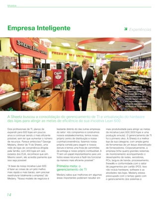 Experiências
14
Empresa Inteligente
Dois profissionais de TI, planos de
expandir para 600 lojas em poucos
anos e continuar sendo o mais eficiente
possível, sem ter que aumentar o número
de recursos. Parece ambicioso? George
Medairy, diretor de TI da Sheetz, uma
rede de lojas de conveniência dirigida
pela família, com 450 lojas em seis
estados dos EUA, reconhece que sim.
Mesmo assim, ele acredita piamente que
isso seja possível.
“A base da nossa iniciativa Lean 600
é fazer as coisas de um jeito melhor,
mais rápido e mais barato, sem precisar
reestruturar totalmente a empresa”, diz
Medairy. “Nosso modelo de negócios é
bastante distinto do das outras empresas
do setor: nós compramos e construímos
nossos estabelecimentos, temos nosso
próprio centro de distribuição e nossa
cozinha/conveniência, fazemos nossa
própria comida para viagem e nossos
donuts e temos uma frota de caminhões
de entrega e nosso próprio combustível. A
TI tem um papel importantíssimo para unir
todos esses recursos e fazê-los funcionar
da maneira mais eficiente possível.”
Primeira meta: o
gerenciamento de TI
Medairy sabia que melhorias em algumas
áreas importantes poderiam resultar em
mais produtividade para atingir as metas
da iniciativa Lean 600 (600 lojas e uma
produção enxuta). O gerenciamento de TI
foi o primeiro alvo. A Sheetz é a melhor
loja da sua categoria, com ampla gama
de ferramentas de um leque diversificado
de fornecedores. Corporativamente, a
empresa tinha quatro grandes sistemas
de monitoramento acompanhando o
desempenho de redes, servidores,
PCs, largura de banda, processamento,
firewalls e conformidade com o setor
de pagamentos por cartão (PCI). Isso
não incluía hardware, software e as
atividades das lojas. Medairy estava
preocupado com o tempo gasto com
o gerenciamento dos sistemas e
A Sheetz buscou a consolidação do gerenciamento de TI e virtualização do hardware
das lojas para atingir as metas de eficiência da sua iniciativa Lean 600.
George Medairy (à
esquerda), diretor de TI
da Sheetz e Bill Bowser
(à direita), gerente de
telecomunicações da
Sheetz, visitam um dos
450 estabelecimentos da
empresa para acompanhar a
eficiência da TI nas lojas.
Mobilize
 