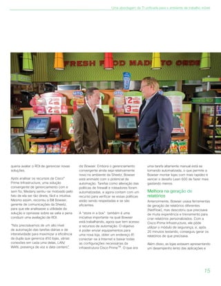 queria avaliar o ROI de gerenciar novas
soluções.
Após analisar os recursos da Cisco®
Prime Infrastructure, uma solução
convergente de gerenciamento com e
sem fio, Medairy sentiu-se motivado pelo
fato de ela ser tão direta, fácil e intuitiva.
Mesmo assim, recorreu a Bill Bowser,
gerente de comunicações da Sheetz,
para que ele analisasse a utilidade da
solução e opinasse sobre se valia a pena
conduzir uma avaliação de ROI.
“Nós precisávamos de um alto nível
de automação das tarefas diárias e de
interatividade para maximizar a eficiência
da dupla que gerencia 450 lojas, várias
conexões em cada uma delas, LAN/
WAN, presença de voz e data centers”,
diz Bowser. Embora o gerenciamento
convergente ainda seja relativamente
novo no ambiente da Sheetz, Bowser
está animado com o potencial da
automação. Tarefas como alteração das
políticas de firewall e roteadores foram
automatizadas, e agora contam com um
recurso para verificar se essas políticas
estão sendo respeitadas e se são
eficientes.
A “store in a box” também é uma
iniciativa importante na qual Bowser
está trabalhando, agora que tem acesso
a recursos de automação. O objetivo
é poder enviar equipamentos para
uma nova loja, obter um endereço IP,
conectar-se à Internet e baixar todas
as configurações necessárias da
infraestrutura Cisco PrimeTM
. O que era
uma tarefa altamente manual está se
tornando automatizada, o que permite a
Bowser montar lojas com mais rapidez e
vencer o desafio Lean 600 de fazer mais
gastando menos.
Melhora na geração de
relatórios
Anteriormente, Bowser usava ferramentas
de geração de relatórios diferentes
(NetFlow), mas descobriu que precisava
de muita experiência e treinamento para
criar relatórios personalizados. Com a
Cisco Prime Infrastructure, ele pôde
utilizar o módulo de segurança, e, após
20 minutos testando, conseguiu gerar os
relatórios de que precisava.
Além disso, as lojas estavam apresentando
um desempenho lento das aplicações e
Uma abordagem de TI unificada para o ambiente de trabalho móvel
15
 