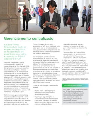 A Cisco® Prime
Infrastructure ajuda as
empresas a equilibrar
as necessidades de
experiência do usuário
e controle de TI para
viabilizar o BYOD.
Pesquisas comprovam o que os
profissionais de TI já sabiam. A
consumerização de TI, o chamado BYOD
(Bring Your Own Device), veio para ficar.
De acordo com a Apple, o ritmo de
crescimento do uso de smartphones é
de mais de 50% ao ano.1 E segundo a
Forrester Research Inc., até 2016 serão
adquiridos 375 milhões de tablets em todo
o mundo, com sua utilização chegando
a 760 milhões de dispositivos. 2 Mas em
tempos em que a realidade de ter que
lidar com usuários com conexões fixas e
um único dispositivo se tornou coisa do
passado, como manter a TI no controle e
ao mesmo tempo permitir o acesso a todo
momento e em qualquer lugar?
Mark Emmerson, gerente de marketing
de produto da Cisco, responde a essa
pergunta sem titubear. “A TI precisa de
um painel de controle único para gerenciar
as infraestruturas com e sem fio, que
convergem cada vez mais rapidamente.
Com a abordagem de ‘um único
gerenciamento’ a TI ganha visibilidade para
saber quem está se conectando à rede e
como, para entender o comportamento das
aplicações e isolar e resolver os problemas
que afetam o desempenho.”
Jan Van de Laer, gerente sênior de
desenvolvimento de negócios da Cisco,
e Tomer Hagay, engenheiro de sistemas
de consultoria da Cisco, explicaram como
a Cisco Prime Infrastructure permite
o ‘um único gerenciamento’. Com o
gerenciamento de ciclo de vida completo e
a visibilidade da aplicação automatizados,
os profissionais de TI obtêm as ferramentas
e a confiança necessárias para integrar
infraestrutura de rede, políticas, dispositivos
dos usuários finais e experiência dos
usuários. Esse único painel de controle
oferece a confiança necessária para adotar
o BYOD com certo controle.
O ciclo de vida completo e automatizado
engloba:
• Projeto: avalie a rede e planeje o
lançamento de novos aplicativos,
serviços e tecnologias.
• Implantação: faça alterações na
infraestrutura de rede de forma rápida
e sem erros, com fluxos de trabalho
guiados e modelos que contam com as
melhores práticas da Cisco.
• Operação: identifique, aponte e
solucione os problemas da rede
para evitar impactos no desempenho
do usuário.
• Administração: faça manutenção
das aplicações de gerenciamento
de rede e mantenha usuários,
dispositivos e software atualizados.
“O BYOD está impactando no equilíbrio
entre TI e usuário”, diz Van de Lear. “No
momento, os usuários estão em vantagem,
já que a TI parece estar cada vez mais fora
de controle. A Cisco Prime Infrastructure
pode ajudar a reverter essa situação, dando
visibilidade, controle e estabilidade à TI,
enquanto promove o desempenho e oferece
uma excelente experiência ao usuário.
1
Apple Inc. Relatório financeiro trimestral. “Os tablets vão reger
o cenário da computação pessoal no futuro,” Forrester Research,
abril de 2012
Soluções de gerenciamento
Para avaliar a Cisco Prime Infrastructure
por 60 dias, faça o download do
software de avaliação, acessando:
http://mobilize.cisco.com/BR/Prime
Para assistir a um webinar de
demonstração da Cisco Prime
Infrastructure, acesse:
http://mobilize.cisco.com/BR/PrimeDemo
Gerenciamento centralizado
17
 