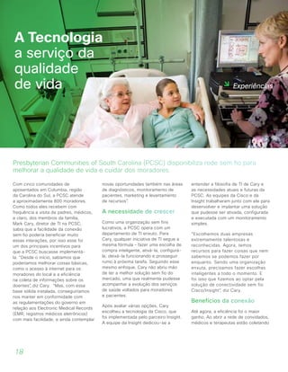 18
Com cinco comunidades de
aposentados em Columbia, região
da Carolina do Sul, a PCSC atende
a aproximadamente 800 moradores.
Como todos eles recebem com
frequência a visita de padres, médicos,
e claro, dos membros da família,
Mark Cary, diretor de TI na PCSC,
sabia que a facilidade da conexão
sem fio poderia beneficiar muito
essas interações, por isso esse foi
um dos principais incentivos para
que a PCSC buscasse implementá-
la. “Desde o início, sabíamos que
poderíamos melhorar coisas básicas,
como o acesso à internet para os
moradores do local e a eficiência
na coleta de informações sobre os
doentes”, diz Cary. “Mas, com essa
base sólida instalada, conseguiríamos
nos manter em conformidade com
as regulamentações do governo em
relação aos Electronic Medical Records
(EMR, registros médicos eletrônicos)
com mais facilidade, e ainda contemplar
novas oportunidades também nas áreas
de diagnósticos, monitoramento de
pacientes, marketing e levantamento
de recursos”.
A necessidade de crescer
Como uma organização sem fins
lucrativos, a PCSC opera com um
departamento de TI enxuto. Para
Cary, qualquer iniciativa de TI segue a
mesma fórmula – fazer uma escolha de
compra inteligente, ativá-la, configurá-
la, deixá-la funcionando e prosseguir
rumo à próxima tarefa. Seguindo esse
mesmo enfoque, Cary não abriu mão
de ter a melhor solução sem fio do
mercado, uma que realmente pudesse
acompanhar a evolução dos serviços
de saúde voltados para moradores
e pacientes.
Após avaliar várias opções, Cary
escolheu a tecnologia da Cisco, que
foi implementada pelo parceiro Insight.
A equipe da Insight dedicou-se a
entender a filosofia de TI de Cary e
as necessidades atuais e futuras da
PCSC. As equipes da Cisco e da
Insight trabalharam junto com ele para
desenvolver e implantar uma solução
que pudesse ser ativada, configurada
e executada com um monitoramento
simples.
“Escolhemos duas empresas
extremamente talentosas e
reconhecidas. Agora, temos
recursos para fazer coisas que nem
sabemos se podemos fazer por
enquanto. Sendo uma organização
enxuta, precisamos fazer escolhas
inteligentes a todo o momento. E
foi isso que fizemos ao optar pela
solução de conectividade sem fio
Cisco/Insight”, diz Cary.
Benefícios da conexão
Até agora, a eficiência foi o maior
ganho. Ao abrir a rede de convidados,
médicos e terapeutas estão coletando
A Tecnologia
a serviço da
qualidade
de vida
Presbyterian Communities of South Carolina (PCSC) disponibiliza rede sem fio para
melhorar a qualidade de vida e cuidar dos moradores.
Experiências
 