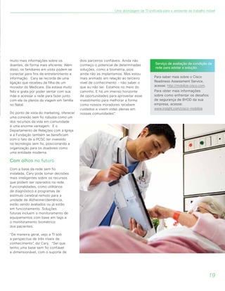 muito mais informações sobre os
doentes, de forma mais eficiente. Além
disso, os familiares em visita podem se
conectar para fins de entretenimento e
informação. Cary se recorda de uma
ligação que recebeu da filha de um
morador do Medicare. Ela estava muito
feliz e grata por poder sentar com sua
mãe e acessar a rede para fazer junto
com ela os planos da viagem em família
no Natal.
Do ponto de vista do marketing, oferecer
uma conexão sem fio robusta como um
dos recursos da vida em comunidade
é uma enorme vantagem. E o
Departamento de Relações com a Igreja
e a Fundação também se beneficiam
com o fato de a PCSC ter investido
na tecnologia sem fio, posicionando a
organização para os doadores como
uma entidade moderna.
Com olhos no futuro
Com a base da rede sem fio
instalada, Cary pode tomar decisões
mais inteligentes sobre os recursos
que podem ser operados na rede.
Funcionalidades, como utilitários
de diagnóstico e programas de
estímulo cerebral remoto para a
unidade de Alzheimer/demência,
estão sendo avaliados ou já estão
em funcionamento. Soluções
futuras incluem o monitoramento de
equipamentos com base em tags e
o monitoramento biométrico
dos pacientes.
“De maneira geral, vejo a TI sob
a perspectiva de três níveis de
conhecimento”, diz Cary. “Sei que
tenho uma base sem fio confiável
e dimensionável, com o suporte de
dois parceiros confiáveis. Ainda não
conheço o potencial de determinadas
soluções, como a biometria, pois
ainda não as implantamos. Mas estou
mais animado em relação ao terceiro
nível de conhecimento - não saber o
que eu não sei. Estamos no meio do
caminho. E há um imenso horizonte
de oportunidades para aproveitar esse
investimento para melhorar a forma
como nossos moradores recebem
cuidados e vivem vidas plenas em
nossas comunidades”.
Serviço de avaliação da condição da
rede para adotar a solução.
Para saber mais sobre o Cisco
Readiness Assessment Service,
acesse: http://mobilize.cisco.com.
Para obter mais informações
sobre como enfrentar os desafios
de segurança de BYOD da sua
empresa, acesse:
www.insight.com/cisco-mobilize
19
Uma abordagem de TI unificada para o ambiente de trabalho móvel
 