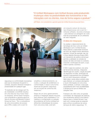 segurança e a conformidade necessárias
para que as empresas recuperem o
controle, enquanto oferecem inovação e
produtividade em qualquer lugar.
“A explosão da tecnologia sem fio,
da mobilidade e do BYOD resultou
em uma área de risco muito maior
na empresa”, afirma Dave Frampton,
vice-presidente e gerente geral do
Secure Access and Mobility Product
Group da Cisco. “Ter a consistência
de uma única política de acesso
para VPN e redes com e sem fio
simplifica o dimensionamento, os
custos, a solução de problemas e a
conformidade. E essa é uma forma
essencial de garantir segurança
em um mundo de contornos tão
dispersos.”
Dispor de um único gerenciamento
propicia a integração desses recursos,
para oferecer mais visibilidade à TI e
viabilizar a configuração e a solução
de problemas de forma confiável em
diferentes metodologias de acesso.
Com uma única rede, você tem
um conjunto comum de recursos
nas infraestruturas com e sem fio –
inclusive software, recursos e licenças
– para oferecer as vantagens do custo
total de propriedade de um ambiente
de rede integrado.
A ideia de integração
Ao analisar o desenvolvimento da
tecnologia da Cisco rumo ao Unified
Workspace com o Unified Access,
Reed salienta a capacidade exclusiva
da Cisco de integrar tantos elementos
distintos. A título de exemplo, ele cita
o Cisco Identity Services Engine (ISE),
um mecanismo de política central que
permite a validação na camada de
acesso da rede com base no contexto,
incluindo a verificação de quem, o que,
onde e quando a acessou.
O ISE é capaz de substituir uma série
de ferramentas distintas, integrando
identificação de usuário, criação de perfil
do dispositivo na rede, verificação de
postura e agrupamento de convidados
em um único mecanismo unificado.
Além disso, ainda utiliza a própria rede
para oferecer um contexto abrangente
e reunir informações em uma única
fonte confiável, e otimizar a execução
possibilitando bem mais escalabilidade
e eficiência do que as obtidas nas
soluções fixas.
Frampton vê o ISE como um grande
controlador de integração de políticas,
que atualmente oferece uma política
segura para o Unified Access, mas
que com o tempo pode se expandir
para unificar as políticas de outros
serviços de rede e segurança. “O
4
Mobilize
“O Unified Workspace com Unified Access está produzindo
mudanças vitais na produtividade dos funcionários e nas
interações com os clientes, mas de forma segura e gradual.”
Jeff Reed, vice-presidente e gerente geral do Unified Access Group da Cisco
Dave Frampton (à
esquerda), Sujai Hajela
(ao centro) e Jeff Reed
(à direita) discutem o
potencial de integração
da abordagem de uma
única política, um único
gerenciamento e uma
só rede.
 