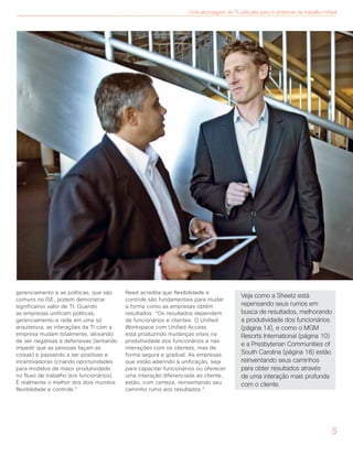 gerenciamento e as políticas, que são
comuns no ISE, podem demonstrar
significativo valor de TI. Quando
as empresas unificam políticas,
gerenciamento e rede em uma só
arquitetura, as interações da TI com a
empresa mudam totalmente, deixando
de ser negativas e defensivas (tentando
impedir que as pessoas façam as
coisas) e passando a ser positivas e
incentivadoras (criando oportunidades
para modelos de maior produtividade
no fluxo de trabalho dos funcionários).
É realmente o melhor dos dois mundos:
flexibilidade e controle.”
Reed acredita que flexibilidade e
controle são fundamentais para mudar
a forma como as empresas obtêm
resultados. “Os resultados dependem
de funcionários e clientes. O Unified
Workspace com Unified Access
está produzindo mudanças vitais na
produtividade dos funcionários e nas
interações com os clientes, mas de
forma segura e gradual. As empresas
que estão aderindo à unificação, seja
para capacitar funcionários ou oferecer
uma interação diferenciada ao cliente,
estão, com certeza, reinventando seu
caminho rumo aos resultados.”
Veja como a Sheetz está
repensando seus rumos em
busca de resultados, melhorando
a produtividade dos funcionários
(página 14), e como o MGM
Resorts International (página 10)
e a Presbyterian Communities of
South Carolina (página 18) estão
reinventando seus caminhos
para obter resultados através
de uma interação mais profunda
com o cliente.
5
Uma abordagem de TI unificada para o ambiente de trabalho móvel
 