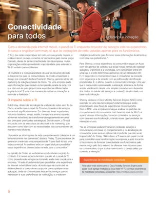 6
Conectividade
para todos
O foco das redes corporativas tem sido, em sua grande maioria, o
público interno, ou seja, conectar os funcionários pelo menor preço.
Contudo, diante de tanta conectividade fora da empresa, muitas
organizações estão aproveitando a oportunidade para estender o
Wi-Fi também para os clientes.
“A novidade é a nossa capacidade de usar os recursos de rede
e direcioná-los para os consumidores, de modo a maximizar o
desejo por conexão”, declara Prashanth Shenoy, gerente sênior de
marketing de soluções móveis da Cisco. “Se uma empresa pode
usar informações para reduzir os tempos de parada da rede, por
que não usá-las para proporcionar experiências diferenciadas
e gerar lucros? É uma nova maneira de motivar as interações e
estimular a fidelidade.”
O impacto sobre a TI
Bob Friday, diretor de tecnologia da unidade de redes sem fio da
Cisco, acredita que o papel da TI como provedora de serviços
aumentará significativamente. Em diversas áreas importantes,
incluindo hotelaria, varejo, saúde, transporte e ensino superior,
a Internet móvel está se transformando rapidamente em uma
das principais prioridades estratégicas. Sendo assim, a TI está
em pauta com os executivos de alto nível e de marketing, que
discutem como lidar com as necessidades dos consumidores de
maneira mais eficiente.
“Aproveitar as informações de rede que estão sendo coletadas é um
tema recorrente nas conversas”, destaca Friday. “É preciso deixar de
gerenciar a rede sob uma perspectiva de TI para fazê-lo sob uma
visão comercial. As análises terão um papel vital para possibilitar
essas experiências diferenciadas na rede para o consumidor.”
Na opinião de Friday, as verdadeiras oportunidades surgirão do
contexto. E é nesse aspecto também que ele vê o papel da TI
como provedora de serviços se tornando ainda mais crucial para a
empresa. “A rede é fundamental para possibilitar uma experiência
de Internet móvel diferenciada. Acredito que ela continuará se
desenvolvendo a ponto de se comportar como qualquer outra
aplicação, onde os consumidores indicam os serviços que os
interessam e suas preferências de notificação, e a rede tem
inteligência suficiente para fornecer essas informações localmente e
com base nas preferências.”
Para Shenoy, a nova experiência do consumidor segue um fluxo
com três pontos de contato, que exige novas formas de viabilizar
soluções. O primeiro é a tecnologia. Um consumidor entra em
uma loja e a rede determina a presença de um dispositivo Wi-
Fi. O segundo é o momento em que o consumidor se conecta
com segurança e de acordo com as políticas de identificação
predefinidas. E, o último, quando o consumidor interage. Uma vez
que o consumidor está na rede, a interação acontece de forma
ampla, viabilizando desde uma simples conexão sem depender
dos dados do celular até serviços e conteúdo de alto nível com
base na localização.
Shenoy destaca o Cisco Mobility Services Engine (MSE) como
exemplo de uma das tecnologias fundamentais que estão
possibilitando esse fluxo de experiências do consumidor.
Com o MSE, uma empresa consegue analisar os padrões de
comportamento do consumidor com base no sinal de Wi-Fi, e,
a partir dessas informações, fornecer conteúdos ou serviços
com base em sua localização, criando novas oportunidades de
interação e lucro.
“Se as empresas puderem fornecer conteúdo, serviços e
comunicação com base no comportamento e na localização do
consumidor, esse será um diferencial importante que não se vê
hoje em dia”, diz Friday. “Além disso, a TI exerce um papel crucial
para possibilitar essa transformação na empresa, e está trocando
o foco interno de fornecer conectividade aos funcionários pelo
menor preço pelo foco externo de oferecer mais recursos para
os consumidores, o que acaba maximizando o desejo deles por
conexão e interação.”
Experiências de mobilidade conectada
Para saber mais sobre como o Cisco Mobility Services Engine pode
ajudar você agregar inteligência à sua rede Wi-Fi, conheça experiências
de mobilidade conectada, acessando: http://mobilize.cisco.com/BR
Com a demanda pela Internet móvel, o papel da TI enquanto provedor de serviços está se expandindo,
e passa a englobar bem mais do que as operações de rede voltadas apenas para os funcionários.
Liderança e inovação
 