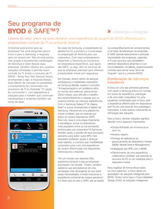 Mobilize
O Android está pronto para as
empresas? Se você perguntar para a
Cisco e para a Samsung, a resposta
será um sonoro sim. Não só está pronto,
mas graças à reconhecida combinação
de liderança e visão dessas duas
empresas, também oferece aos usuários
soluções otimizadas e permite maior
controle da TI. Como o consumo de TI
(BYOD – Bring Your Own Device) forçou
as empresas a agir, a resposta dessas
duas líderes de mercado foi possibilitar
o envolvimento do consumidor nos
processos de TI (a chamada “TI-zação
do consumidor”), com dispositivos e
soluções para o trabalho que continuam
interessantes e atraentes também nas
horas de lazer.
Na visão da Samsung, a estabilidade da
plataforma foi a primeira e crucial etapa
na preparação do Android para uso
corporativo. Com esse embasamento
disponível, a Samsung se concentrou
em dispositivos específicos, que agora
são SAFE, ou seja, têm os recursos de
que as empresas precisam para oferecer
produtividade móvel com segurança.
Ken Daniels, diretor sênior de alianças
estratégicas e mobilidade corporativa
da Samsung Mobile, explica o conceito.
“A fragmentação é um problema sério
no mundo dos sistemas operacionais
(SOs) móveis, pois dificulta o trabalho
dos desenvolvedores e impede que os
usuários tenham as mesmas experiências.
Com o Samsung Galaxy S® III, Galaxy
Note® e outros smartphones e tablets da
Samsung, oferecemos uma plataforma
móvel confiável, que se estende por
todos os nossos dispositivos SAFE.
Para nós, essa é uma etapa importante
e estratégica: tornar os dispositivos
mais populares entre os consumidores
prontos para uso corporativo”.A Samsung
também pediu a opinião de seus principais
parceiros para saber quais APIs mais
populares poderiam ajudar a alcançar
esse objetivo, e concluiu que credibilidade
corporativa junto com uma experiência
de usuário diferenciada nos dispositivos
Samsung era a resposta.
“Em um mundo com diversos SOs,
queríamos fornecer o que as empresas
precisavam”, diz Daniels. “Porém, também
sabíamos que precisávamos de uma
percepção mais abrangente do que eram
essas necessidades, e então buscamos a
experiência comercial de nossos parceiros”.
E é disso que se trata o SAFE, ele se baseia
no compartilhamento de conhecimentos
e na fusão de lideranças reconhecidas.
O SAFE atende basicamente à principal
necessidade das empresas: capacitar
a TI com recursos que possibilitem
oferecer dispositivos atraentes e com
funcionalidades completas, proporcionando
controle para domar essa “terra de
ninguém” que é o universo BYOD.
Combinação de lideranças
inovadoras
A Cisco foi uma das primeiras parceiras
com quem a Samsung entrou em contato
em busca de experiência, orientação
e de uma visão corporativa. Foi uma
excelente combinação para a Cisco, pois
a experiência diferenciada em dispositivos
sem fio era uma área de foco estratégico
importante, e tudo acabou culminando na
otimização das soluções.
Para a Cisco, otimizar soluções significa
abordar cinco aspectos importantes:
	 • Disponibilidade da infraestrutura 	
		 sem fio;
	 • Acesso seguro;
	 • Entrega de aplicativos via
		 gerenciamento de dispositivos móveis
		 (MDM, Mobile Device Management);
	 • Integração das APIs com o MDM;
	 • Oferecimento de uma experiência
		 colaborativa confiável, que estende os
		 recursos do PC ou do notebook para o
		 dispositivo móvel.
Para englobar de forma eficaz todos
os cinco aspectos, a Cisco adota um
abordagem de soluções inteligente para
BYOD. Tendo como base o Cisco Validated
Design (CVD), as soluções inteligentes
Seu programa de
BYOD é SAFE™?
Líderes do setor unem-se para oferecer uma experiência de usuário de BYOD diferenciada e
proporcionar controle da TI no ambiente Android.
8
Liderança e Inovação
 