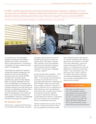 9
se concentram em uma abordagem
baseada na arquitetura, que enfatiza a
experiência do usuário, mas também
enfoca o desenvolvimento, a construção e
a integração com base nos parceiros para
reduzir a complexidade.
“Desenvolvemos, projetamos e testamos
o design das soluções, assegurando-nos
de levar em conta os cinco elementos
necessários para uma solução de BYOD
completa, bem como para a ótima
experiência do usuário”, diz Ryan MacBan,
diretor de soluções inteligentes da Cisco.
“Com essa abordagem, as empresas não
precisam investir tempo e recursos testando
e tentando descobrir como fazer para que as
soluções e os dispositivos funcionem juntos
de maneira eficiente. Trabalhando com
parceiros de dispositivos como a Samsung
desde o início, eliminamos problemas de
compatibilidade e reduzimos a complexidade
dos testes e da solução de problemas”.
As soluções SAFE
AnyConnect®, a solução de VPN da Cisco,
é o principal produto já testado, aprovado,
carregado e pronto para funcionar nos
dispositivos Samsung como parte da
iniciativa SAFE. Além disso, a filosofia
SAFE estendeu-se às funcionalidades
específicas dos dispositivos Samsung,
como expansão para Cisco WebEx®
mediante um único toque e integração
com Cisco Jabber™.
A fusão de lideranças inovadoras — Cisco
Smart Solutions e iniciativa Samsung
SAFE — é uma grande oportunidade para
empresas que se defrontam com as
prioridades aparentemente conflitantes do
BYOD. MacBan explica sua visão sobre
essa vantagem comercial. “Quando um
usuário corporativo tem um dispositivo ou
tablet Samsung e quer usar aplicativos
corporativos nele, o suporte dos principais
fornecedores já está ali, integrado
ao produto. Praticamente não existe
complexidade para certificar os aplicativos
para que funcionem com a arquitetura
Cisco e os dispositivos Samsung.”
Daniels complementa seu ponto de vista,
dizendo: “Quando procuramos a Cisco
por sua experiência e abrimos as APIs
para o desenvolvimento, alcançamos
um nível de integração entre solução e
dispositivos sem paralelo no mercado.
Com essa colaboração, criamos um
campo de atuação de BYOD mais
amplo na TI corporativa em termos de
dispositivos e sistemas operacionais.
Porém, o mais importante é que a TI
permanece sob controle, enquanto
os usuários corporativos continuam
usufruindo das facilidades do BYOD
sem sacrificar a produtividade nem a
segurança da empresa.”
Cisco BYOD Smart Solutions
Para saber mais sobre como a
Cisco Smart Solutions oferece
uma experiência de usuário BYOD
diferenciada e ao mesmo tempo
permite o controle da TI, acesse:
http://mobilize.cisco.com/BR. Para
saber mais sobre os dispositivos
Samsung para empresas, acesse:
www.samsung.com/us/#mobile-home
“O SAFE, atende basicamente à principal necessidade das empresas: capacitar a TI com
recursos que possibilitem oferecer dispositivos atraentes e com funcionalidades completas,
proporcionando controle para domar essa “terra de ninguém” que é o universo BYOD.”
Ken Daniels, diretor sênior de alianças estratégicas e mobilidade corporativa da Samsung Mobile
Uma abordagem de TI unificada para o ambiente de trabalho móvel
 