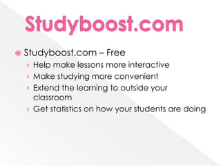    Studyboost.com – Free
    › Help make lessons more interactive
    › Make studying more convenient
    › Extend the learning to outside your
      classroom
    › Get statistics on how your students are doing
 