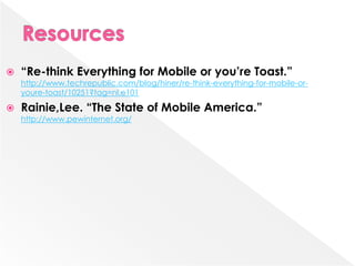   “Re-think Everything for Mobile or you’re Toast.”
    http://www.techrepublic.com/blog/hiner/re-think-everything-for-mobile-or-
    youre-toast/10251?tag=nl.e101

   Rainie,Lee. “The State of Mobile America.”
    http://www.pewinternet.org/
 