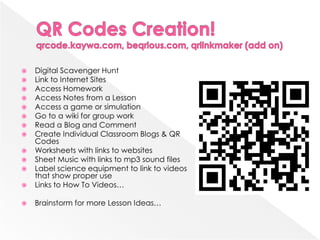    Digital Scavenger Hunt
   Link to Internet Sites
   Access Homework
   Access Notes from a Lesson
   Access a game or simulation
   Go to a wiki for group work
   Read a Blog and Comment
   Create Individual Classroom Blogs & QR
    Codes
   Worksheets with links to websites
   Sheet Music with links to mp3 sound files
   Label science equipment to link to videos
    that show proper use
   Links to How To Videos…

   Brainstorm for more Lesson Ideas…
 