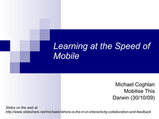 Learning at the Speed of Mobile Michael Coghlan Mobilise This Darwin (30/10/09) Slides on the web at  http://www.slideshare.net/michaelc/where-is-the-m-in-interactivity-collaboration-and-feedback 