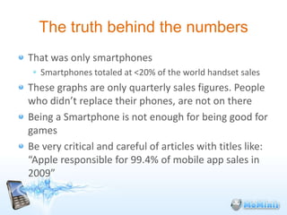 The truth behind the numbers
That was only smartphones
   Smartphones totaled at <20% of the world handset sales
These graphs are only quarterly sales figures. People
who didn’t replace their phones, are not on there
Being a Smartphone is not enough for being good for
games
Be very critical and careful of articles with titles like:
“Apple responsible for 99.4% of mobile app sales in
2009”
 