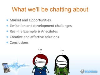 What we'll be chatting about
Market and Opportunities
Limitation and development challenges
Real-life Example & Anecdotes
Creative and affective solutions
Conclusions
                 Chit         Chat
 