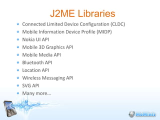 J2ME Libraries
Connected Limited Device Configuration (CLDC)
Mobile Information Device Profile (MIDP)
Nokia UI API
Mobile 3D Graphics API
Mobile Media API
Bluetooth API
Location API
Wireless Messaging API
SVG API
Many more…
 