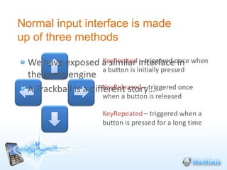 Normal input interface is made
up of three methods

  We have exposed a similar interfaceonce when
                       KeyPressed – triggered in
                       a button is initially pressed
  the game engine
                       KeyReleased – triggered once
  A Trackball is a different story…
                      when a button is released

                      KeyRepeated – triggered when a
                      button is pressed for a long time
 