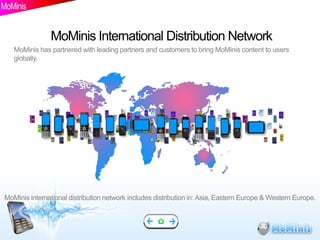 MoMinis International Distribution Network
   MoMinis has partnered with leading partners and customers to bring MoMinis content to users
   globally.




MoMinis international distribution network includes distribution in: Asia, Eastern Europe & Western Europe.
 