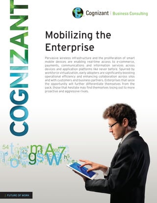 Mobilizing the
                   Enterprise
                   Pervasive wireless infrastructure and the proliferation of smart
                   mobile devices are enabling real-time access to e-commerce,
                   payments, communications and information services across
                   devices and application platforms like never before. Spurred by
                   workforce virtualization, early adopters are significantly boosting
                   operational efficiency and enhancing collaboration across silos
                   and with customers and business partners. Enterprises that seize
                   the opportunity will further differentiate themselves from the
                   pack; those that hesitate may find themselves losing out to more
                   proactive and aggressive rivals.




| FUTURE OF WORK
 