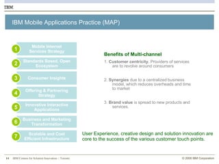 IBM Mobile Applications Practice (MAP) Consumer Insights 3 Standards Based, Open Ecosystem 2 Offering & Partnering Strategy 4 Innovative Interactive Applications 5 Business and Marketing Transformation 6 Scalable and Cost Efficient Infrastructure 7 Mobile Internet Services Strategy 1 Benefits of Multi-channel 1.  Customer centricity.  Providers of services are to revolve around consumers 2.  Synergies  due to a centralized business model, which reduces overheads and time to market 3.  Brand value  is spread to new products and services.  User Experience, creative design and solution innovation are core to the success of the various customer touch points. 
