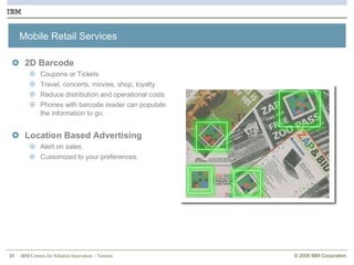 Mobile Retail Services  2D Barcode  Coupons or Tickets  Travel, concerts, movies, shop, loyalty Reduce distribution and operational costs Phones with barcode reader can populate the information to go. Location Based Advertising Alert on sales. Customized to your preferences. 