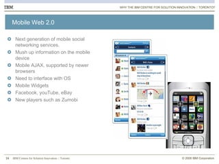 Mobile Web 2.0 Next generation of mobile social networking services.  Mush up information on the mobile device Mobile AJAX, supported by newer browsers Need to interface with OS Mobile Widgets Facebook, youTube, eBay New players such as Zumobi WHY THE IBM CENTRE FOR SOLUTION INNOVATION :: TORONTO? 