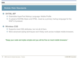 Mobile Web Standards XHTML-MP Extensible HyperText Markup Language: Mobile Profile A subset of XHTML Basic and HTML. Used as a primary markup language for the WAP 2.0 protocol. Wireless CSS Supports most CSS attributes, but not all of them. More advanced styling techniques won’t likely work across multiple mobile browsers. “ Keep your code and styles simple and you will do fine on most mobile browsers.” 