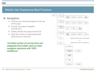 Mobile User Experience Best Practices Navigation Provide only minimal navigation at the top of the page.  Provide consistent navigation mechanisms Clearly identify the target of each link.  Keep the number of externally linked resources to a minimum. “ A limited number of concise links and categories that enable users to make navigation decisions with 100% confidence.” Desktop Information Architecture vs. Mobile Information Architecture 