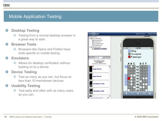 Mobile Application Testing Desktop Testing Testing from a normal desktop browser is a great way to start. Browser Tools Browsers like Opera and Firefox have tools specific to mobile testing. Emulators Allows for desktop verification without loading on to a device. Device Testing Test as many as you can, but focus on less than 10 mainstream devices. Usability Testing Test early and often with as many users as you can. 