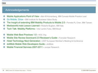 Acknowledgements Mobile Applications Point of View  -  Alon M Kronenberg, IBM Canada Mobile Practice Lead Go Mobile, Grow  -  IBM Institute for Business Value Study The Insight of extending IBM Mobility Products to Mobile 2.0 -   Pamela PL Chen, IBM Taiwan Mediaworld.mobi Lesson Learned -   Roberto Bugliani, IBM Italy Tech Talk: Mobility Platforms -   Vitor Lentini Faria, IBM Brazil Mobile Web Best Practices 1.0 -   W3C Org Mobile Site Review Scorecard 2.0 Reviewer’s Guide -   Forrester Research Hotel Technology Next Generation -   2007 European Member’s Meeting & Conference dotMobi Mobile Web Developers Guide -   dotMobi Mobile Financial Services 2007-2011 -  Juniper Research 