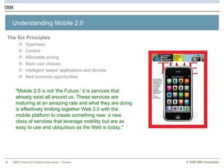 Understanding Mobile 2.0 The Six Principles Openness Context Affordable pricing More user choices  Intelligent 'aware' applications and devices New business opportunities "Mobile 2.0 is not 'the Future.' it is services that already exist all around us. These services are maturing at an amazing rate and what they are doing is effectively knitting together Web 2.0 with the mobile platform to create something new: a new class of services that leverage mobility but are as easy to use and ubiquitous as the Web is today." 