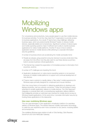 citrix.com
Mobilizing Windows apps FlexCast Services Brief
Mobilizing
Windows apps
For convenience and productivity, many people expect to use their mobile devices
for business activities. To do this, they need the IT organization to provide access
to business applications. As a result, IT teams face a big challenge: delivering
business apps, which are predominantly Windows®
based, to diverse mobile
devices, especially tablets and smartphones. Significant numbers of device types
and mobile operating systems make it inefficient and costly to rewrite business
applications for native mobile platforms. Another IT issue is how to extend
application access to mobile devices while adhering to corporate information
security guidelines.
A number of business drivers are accelerating the mobile workstyles trend:
•	 People are already using powerful consumer devices to access email when they
are away from the office; now they also want to use these devices as primary
tools to access business-critical applications.
•	 The Internet has created the expectation of immediate access to information from
anywhere, anytime.
A number of IT challenges are impeding this trend:
•	 Application development on native device operating systems is not practical
because of multiple mobile platforms to support and continual development of
new devices.
•	 IT teams need a solution to rapidly deliver a “like-native” mobile experience for
Windows apps primarily designed for a keyboard and mouse interface.
Citrix has a long history of innovation in delivering applications to desktops and
laptops anywhere, over any network connection. Today this technology is being
extended to simplify application delivery to mobile devices. The Citrix approach
integrates a universal client with a comprehensive application delivery platform
that intelligently provides an optimized user interface for mobile device access to
Windows-based applications. At the same time, it provides information security by
hosting these applications in the datacenter.
Use case: mobilizing Windows apps
This use case leverages a Citrix application virtualization platform for seamless
delivery of Windows apps. The solution features mobility optimization technology
to make the user experience even more convenient on any device, including tablets
and smartphones.
The mobilizing Windows apps solution is built on Citrix XenApp, Citrix Receiver,
StoreFront and Citrix NetScaler Gateway.
 