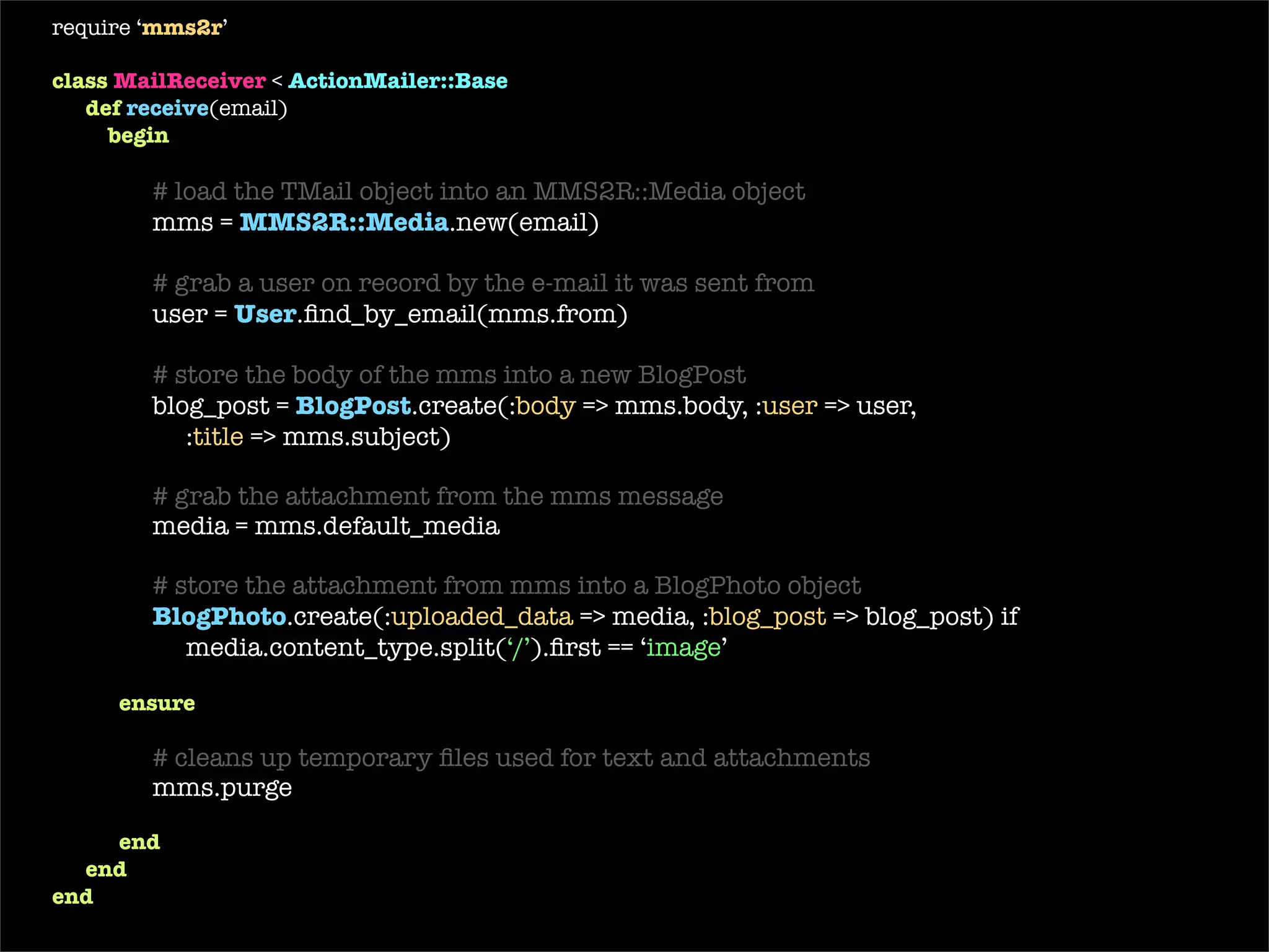 require ‘ mms2r ’ class   MailReceiver  <  ActionMailer::Base def   receive (email) begin # load the TMail object into an MMS2R::Media object mms =  MMS2R::Media . new (email) # grab a user on record by the e-mail it was sent from user =  User .find_by_email(mms.from) # store the body of the mms into a new BlogPost blog_post =  BlogPost .create(: body  => mms.body, : user  => user,  : title  => mms.subject) # grab the attachment from the mms message media = mms.default_media # store the attachment from mms into a BlogPhoto BlogPhoto .create(: uploaded_data  => media, : blog_post  => blog_post) if media.content_type.include?(‘ image ’) ensure # cleans up temporary files used for text and attachments mms.purge end end end 
