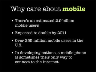 Why care about  mobile There’s an estimated 2.9 billion mobile users Over 255 million mobile users in the U.S.  In developing nations, a mobile phone is sometimes their only way to connect to the Internet 
