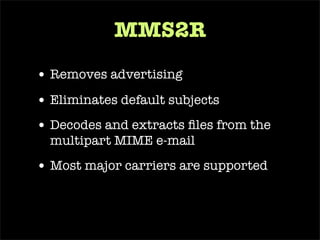 require ‘ mms2r ’ class   MailReceiver  <  ActionMailer::Base def   receive (email) begin # load the TMail object into an MMS2R::Media object mms =  MMS2R::Media .new(email) # grab a user on record by the e-mail it was sent from user =  User .find_by_email(mms.from) # store the body of the mms into a new BlogPost blog_post =  BlogPost .create(: body  => mms.body, : user  => user,  : title  => mms.subject) # grab the attachment from the mms message media = mms.default_media # store the attachment from mms into a BlogPhoto BlogPhoto .create(: uploaded_data  => media, : blog_post  => blog_post) if media.content_type.include?(‘ image ’) ensure # cleans up temporary files used for text and attachments mms.purge end end end 