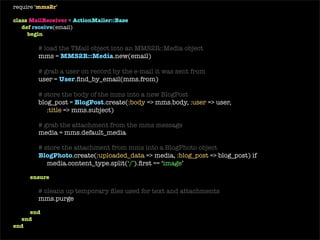 require ‘ mms2r ’ class   MailReceiver  <  ActionMailer::Base def   receive (email) begin # load the TMail object into an MMS2R::Media object mms =  MMS2R::Media . new (email) # grab a user on record by the e-mail it was sent from user =  User .find_by_email(mms.from) # store the body of the mms into a new BlogPost blog_post =  BlogPost .create(: body  => mms.body, : user  => user,  : title  => mms.subject) # grab the attachment from the mms message media = mms.default_media # store the attachment from mms into a BlogPhoto BlogPhoto .create(: uploaded_data  => media, : blog_post  => blog_post) if media.content_type.include?(‘ image ’) ensure # cleans up temporary files used for text and attachments mms.purge end end end 
