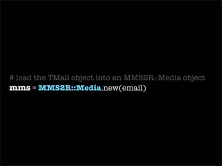 require ‘ mms2r ’ class   MailReceiver  <  ActionMailer::Base def   receive (email) begin # load the TMail object into an MMS2R::Media object mms =  MMS2R::Media .new(email) # grab a user on record by the e-mail it was sent from user =  User .find_by_email( mms.from ) # store the body of the mms into a new BlogPost blog_post =  BlogPost .create(: body  => mms.body, : user  => user,  : title  => mms.subject) # grab the attachment from the mms message media = mms.default_media # store the attachment from mms into a BlogPhoto BlogPhoto .create(: uploaded_data  => media, : blog_post  => blog_post) if media.content_type.include?(‘ image ’) ensure # cleans up temporary files used for text and attachments mms.purge end end end 