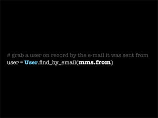 require ‘ mms2r ’ class   MailReceiver  <  ActionMailer::Base def   receive (email) begin # load the TMail object into an MMS2R::Media object mms =  MMS2R::Media .new(email) # grab a user on record by the e-mail it was sent from user =  User .find_by_email(mms.from) # store the body of the mms into a new BlogPost blog_post =  BlogPost .create(: body  =>  mms.body ,  : user  => user, : title  =>  mms.subject ) # grab the attachment from the mms message media = mms.default_media # store the attachment from mms into a BlogPhoto BlogPhoto .create(: uploaded_data  => media, : blog_post  => blog_post) if media.content_type.include?(‘ image ’) ensure # cleans up temporary files used for text and attachments mms.purge end end end 