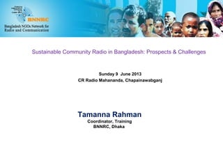 Sustainable Community Radio in Bangladesh: Prospects & Challenges
Sunday 9 June 2013
CR Radio Mahananda, Chapainawabganj
Tamanna Rahman
Coordinator, Training
BNNRC, Dhaka
 