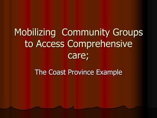 Mobilizing Community Groups
to Access Comprehensive
care;
The Coast Province Example
 