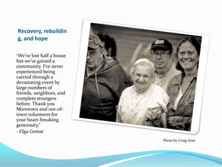 Recovery, rebuildin
g, and hope

“We’ve lost halfa house
but we’ve gained a
community. I’ve never
experienced being
carried through a
devastating event by
large numbers of
friends, neighbors, and
complete strangers
before. Thank you
Moretown and out-of-
town volunteers for
your heart-breaking
generosity.”
- Elga Gemst
                          Photo by Craig Goss
 