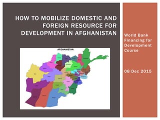 World Bank
Financing for
Development
Course
HOW TO MOBILIZE DOMESTIC AND
FOREIGN RESOURCE FOR
DEVELOPMENT IN AFGHANISTAN
08 Dec 2015
 