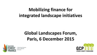 Mobilizing finance for
integrated landscape initiatives
Global Landscapes Forum,
Paris, 6 December 2015
 