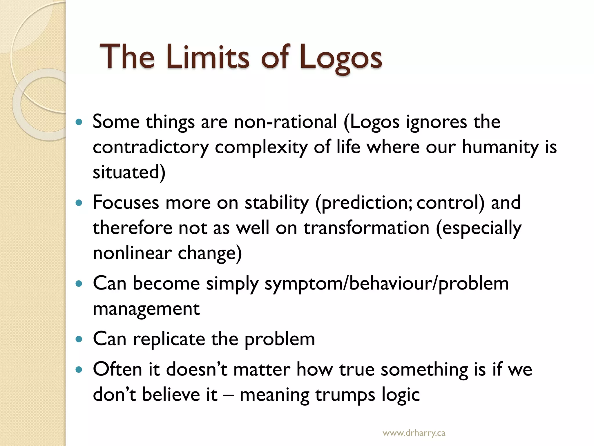 The Limits of Logos
 Some things are non-rational (Logos ignores the
contradictory complexity of life where our humanity is
situated)
 Focuses more on stability (prediction; control) and
therefore not as well on transformation (especially
nonlinear change)
 Can become simply symptom/behaviour/problem
management
 Can replicate the problem
 Often it doesn’t matter how true something is if we
don’t believe it – meaning trumps logic
www.drharry.ca
 