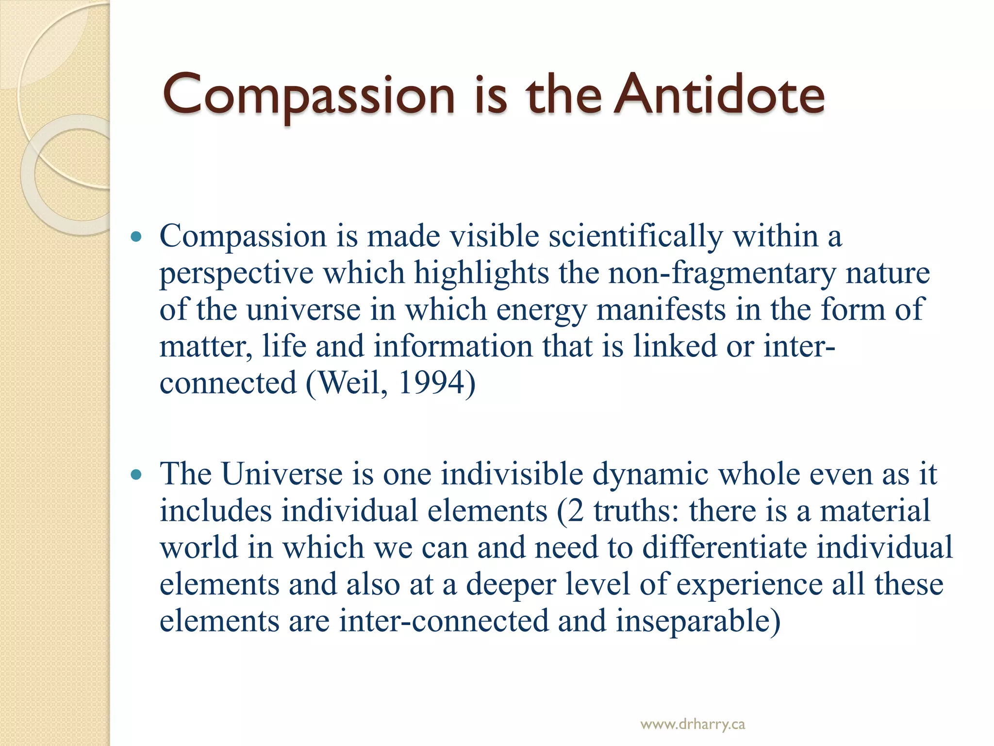 Compassion is the Antidote
 Compassion is made visible scientifically within a
perspective which highlights the non-fragmentary nature
of the universe in which energy manifests in the form of
matter, life and information that is linked or inter-
connected (Weil, 1994)
 The Universe is one indivisible dynamic whole even as it
includes individual elements (2 truths: there is a material
world in which we can and need to differentiate individual
elements and also at a deeper level of experience all these
elements are inter-connected and inseparable)
www.drharry.ca
 