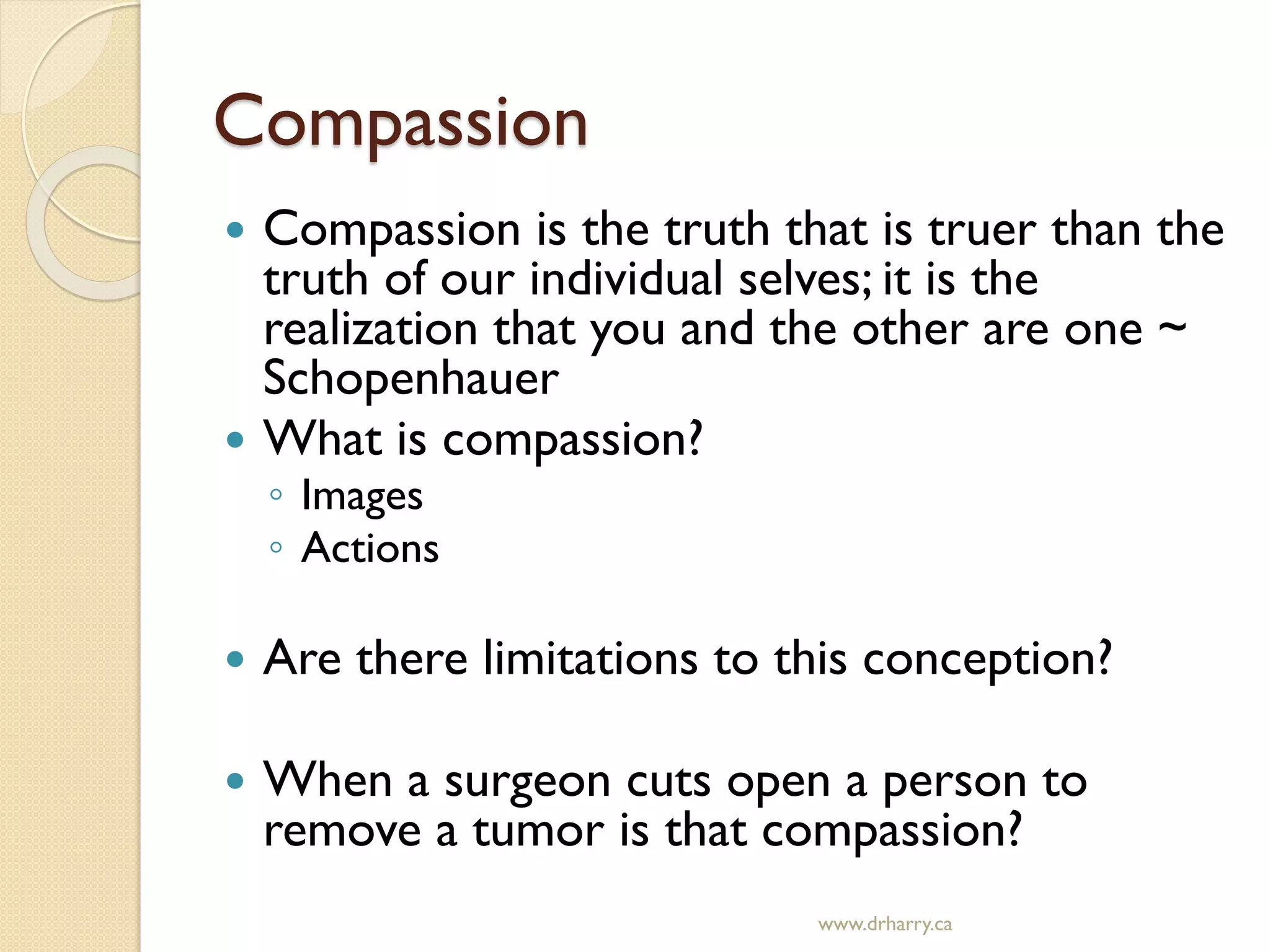 Compassion
 Compassion is the truth that is truer than the
truth of our individual selves; it is the
realization that you and the other are one ~
Schopenhauer
 What is compassion?
◦ Images
◦ Actions
 Are there limitations to this conception?
 When a surgeon cuts open a person to
remove a tumor is that compassion?
www.drharry.ca
 