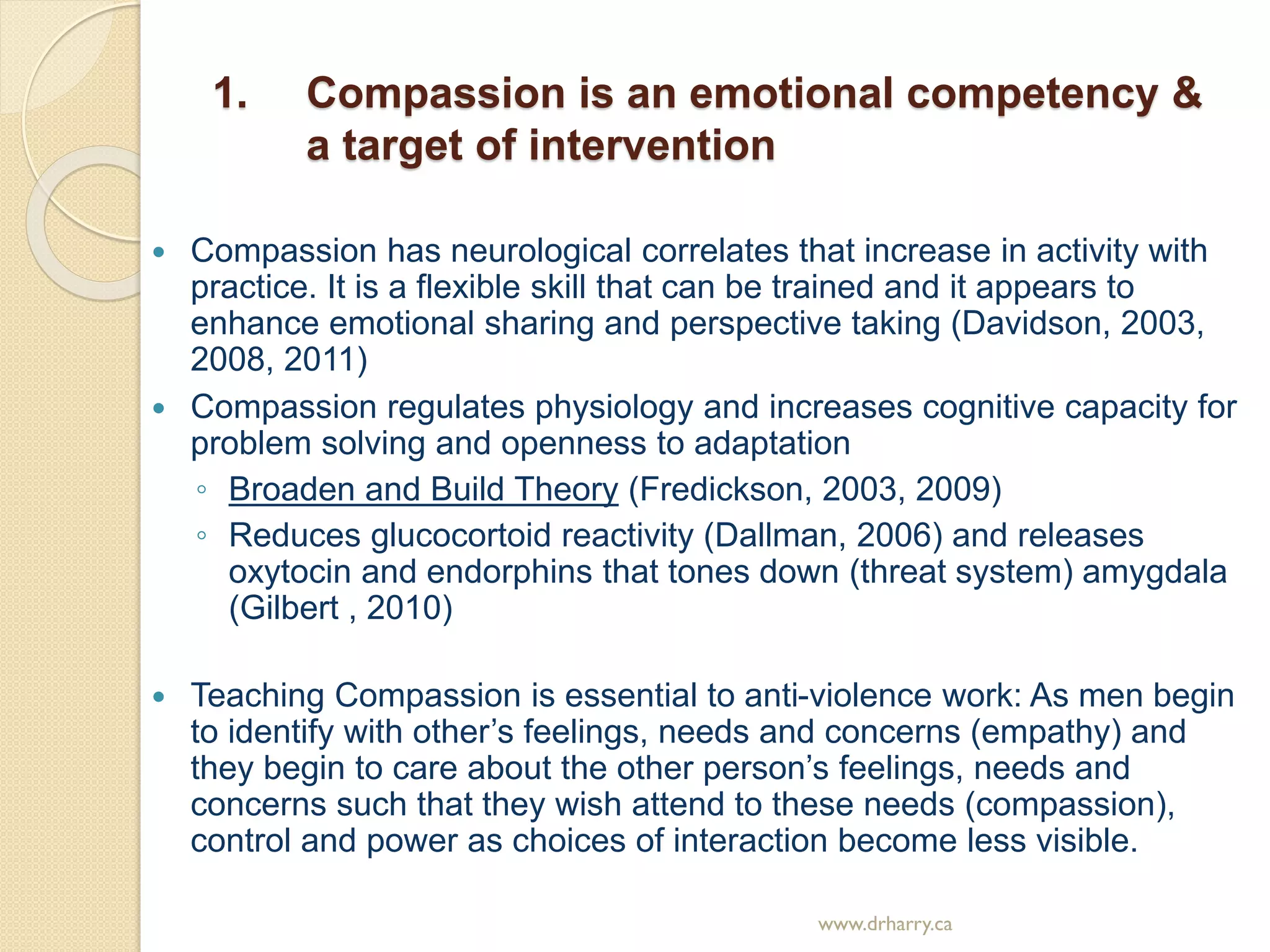 1. Compassion is an emotional competency &
a target of intervention
 Compassion has neurological correlates that increase in activity with
practice. It is a flexible skill that can be trained and it appears to
enhance emotional sharing and perspective taking (Davidson, 2003,
2008, 2011)
 Compassion regulates physiology and increases cognitive capacity for
problem solving and openness to adaptation
◦ Broaden and Build Theory (Fredickson, 2003, 2009)
◦ Reduces glucocortoid reactivity (Dallman, 2006) and releases
oxytocin and endorphins that tones down (threat system) amygdala
(Gilbert , 2010)
 Teaching Compassion is essential to anti-violence work: As men begin
to identify with other’s feelings, needs and concerns (empathy) and
they begin to care about the other person’s feelings, needs and
concerns such that they wish attend to these needs (compassion),
control and power as choices of interaction become less visible.
www.drharry.ca
 