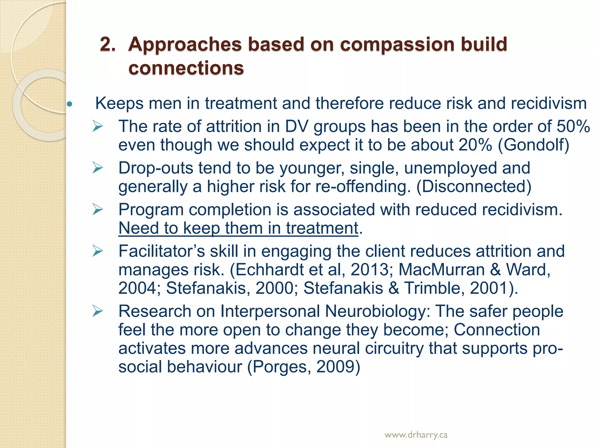 2. Approaches based on compassion build
connections
 Keeps men in treatment and therefore reduce risk and recidivism
 The rate of attrition in DV groups has been in the order of 50%
even though we should expect it to be about 20% (Gondolf)
 Drop-outs tend to be younger, single, unemployed and
generally a higher risk for re-offending. (Disconnected)
 Program completion is associated with reduced recidivism.
Need to keep them in treatment.
 Facilitator’s skill in engaging the client reduces attrition and
manages risk. (Echhardt et al, 2013; MacMurran & Ward,
2004; Stefanakis, 2000; Stefanakis & Trimble, 2001).
 Research on Interpersonal Neurobiology: The safer people
feel the more open to change they become; Connection
activates more advances neural circuitry that supports pro-
social behaviour (Porges, 2009)
www.drharry.ca
 