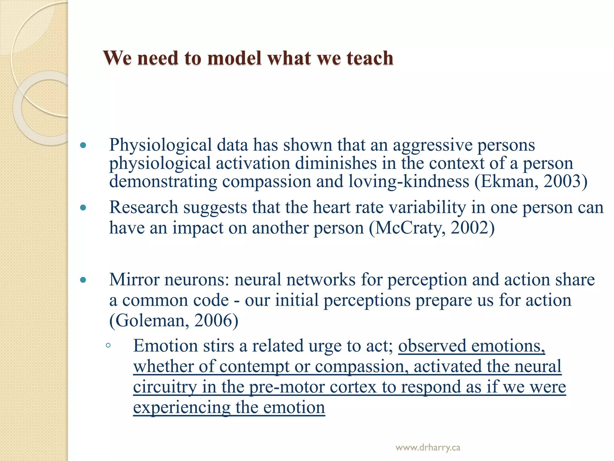 We need to model what we teach
 Physiological data has shown that an aggressive persons
physiological activation diminishes in the context of a person
demonstrating compassion and loving-kindness (Ekman, 2003)
 Research suggests that the heart rate variability in one person can
have an impact on another person (McCraty, 2002)
 Mirror neurons: neural networks for perception and action share
a common code - our initial perceptions prepare us for action
(Goleman, 2006)
◦ Emotion stirs a related urge to act; observed emotions,
whether of contempt or compassion, activated the neural
circuitry in the pre-motor cortex to respond as if we were
experiencing the emotion
www.drharry.ca
 