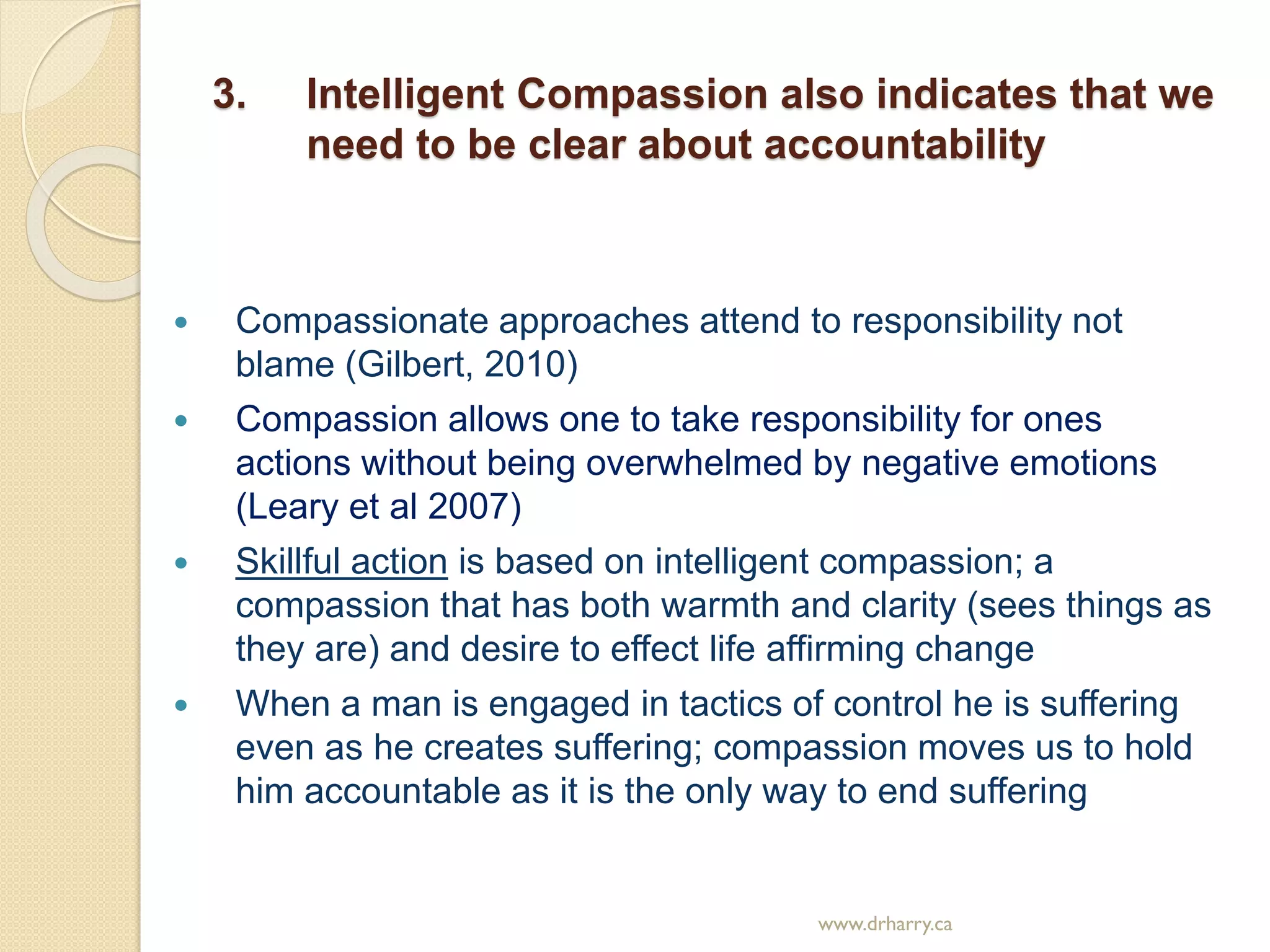 3. Intelligent Compassion also indicates that we
need to be clear about accountability
 Compassionate approaches attend to responsibility not
blame (Gilbert, 2010)
 Compassion allows one to take responsibility for ones
actions without being overwhelmed by negative emotions
(Leary et al 2007)
 Skillful action is based on intelligent compassion; a
compassion that has both warmth and clarity (sees things as
they are) and desire to effect life affirming change
 When a man is engaged in tactics of control he is suffering
even as he creates suffering; compassion moves us to hold
him accountable as it is the only way to end suffering
www.drharry.ca
 